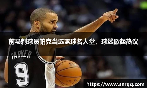 前马刺球员帕克当选篮球名人堂，球迷掀起热议