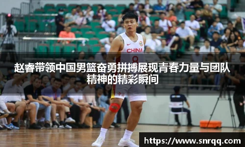 赵睿带领中国男篮奋勇拼搏展现青春力量与团队精神的精彩瞬间
