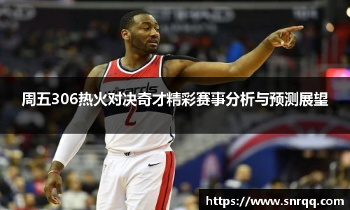 周五306热火对决奇才精彩赛事分析与预测展望